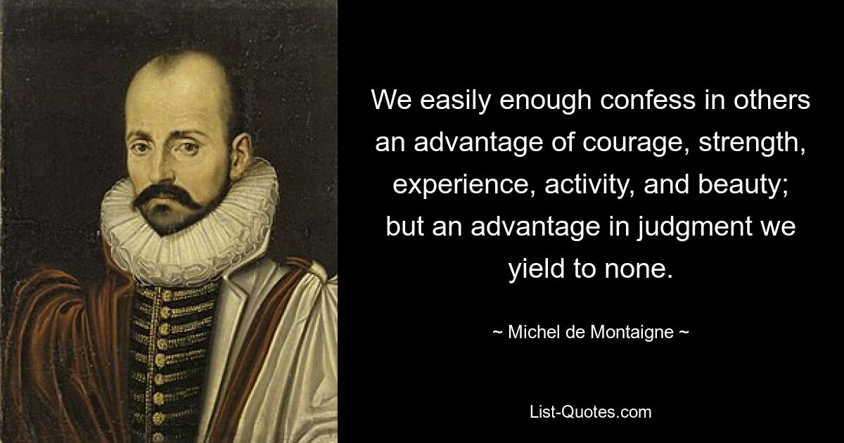 We easily enough confess in others an advantage of courage, strength, experience, activity, and beauty; but an advantage in judgment we yield to none. — © Michel de Montaigne