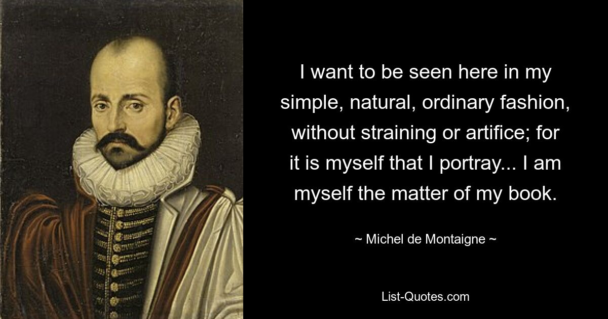 I want to be seen here in my simple, natural, ordinary fashion, without straining or artifice; for it is myself that I portray... I am myself the matter of my book. — © Michel de Montaigne