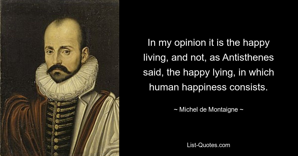 In my opinion it is the happy living, and not, as Antisthenes said, the happy lying, in which human happiness consists. — © Michel de Montaigne