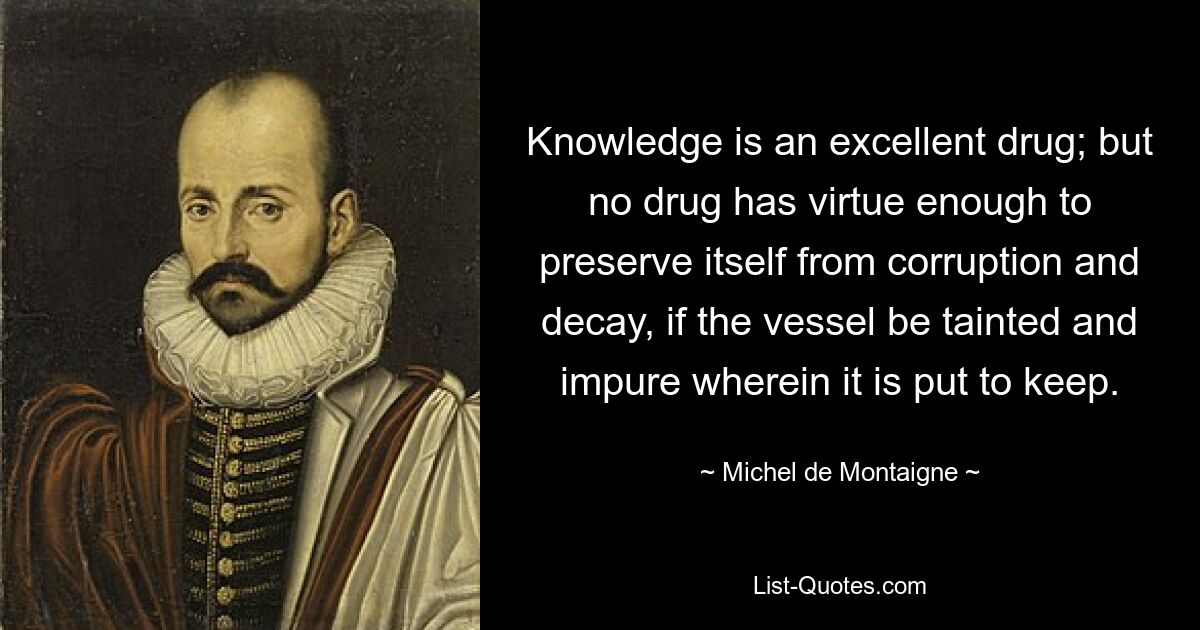 Knowledge is an excellent drug; but no drug has virtue enough to preserve itself from corruption and decay, if the vessel be tainted and impure wherein it is put to keep. — © Michel de Montaigne