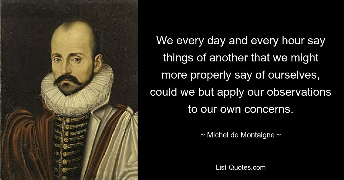 We every day and every hour say things of another that we might more properly say of ourselves, could we but apply our observations to our own concerns. — © Michel de Montaigne