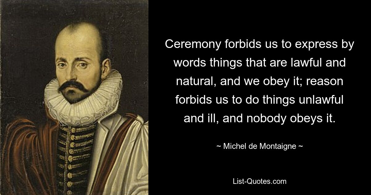 Ceremony forbids us to express by words things that are lawful and natural, and we obey it; reason forbids us to do things unlawful and ill, and nobody obeys it. — © Michel de Montaigne