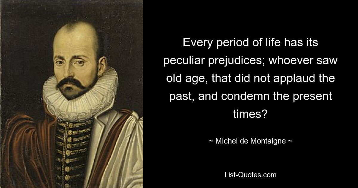 Every period of life has its peculiar prejudices; whoever saw old age, that did not applaud the past, and condemn the present times? — © Michel de Montaigne