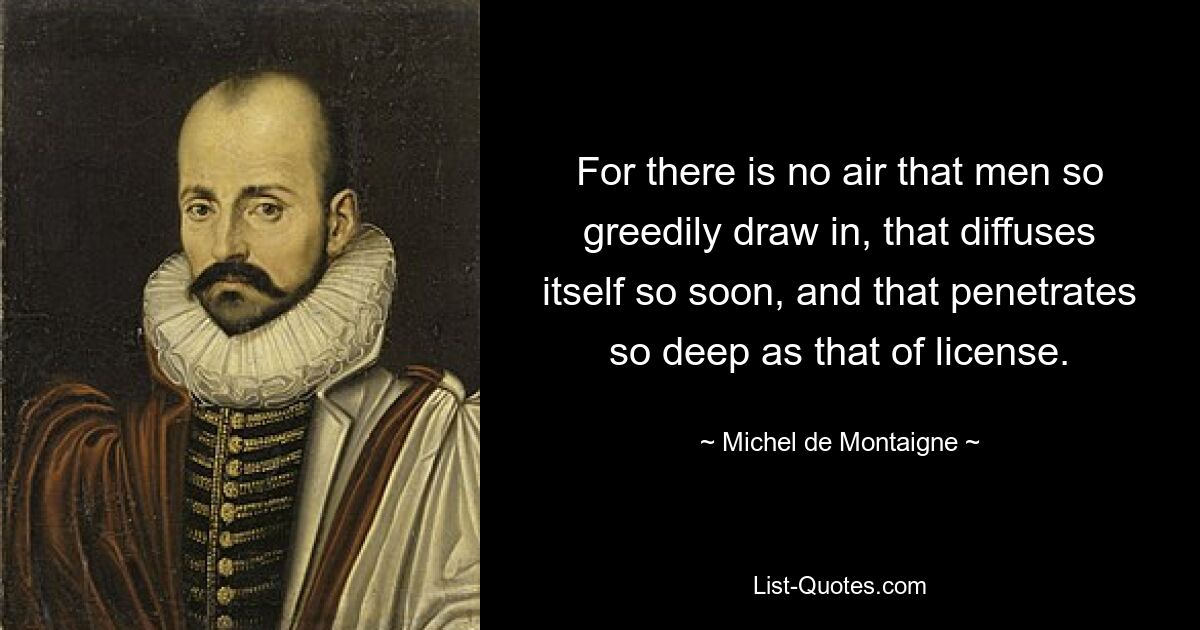 For there is no air that men so greedily draw in, that diffuses itself so soon, and that penetrates so deep as that of license. — © Michel de Montaigne