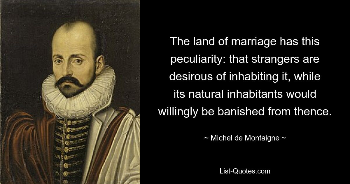 The land of marriage has this peculiarity: that strangers are desirous of inhabiting it, while its natural inhabitants would willingly be banished from thence. — © Michel de Montaigne