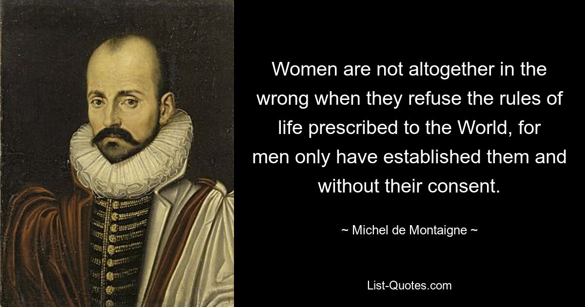 Women are not altogether in the wrong when they refuse the rules of life prescribed to the World, for men only have established them and without their consent. — © Michel de Montaigne