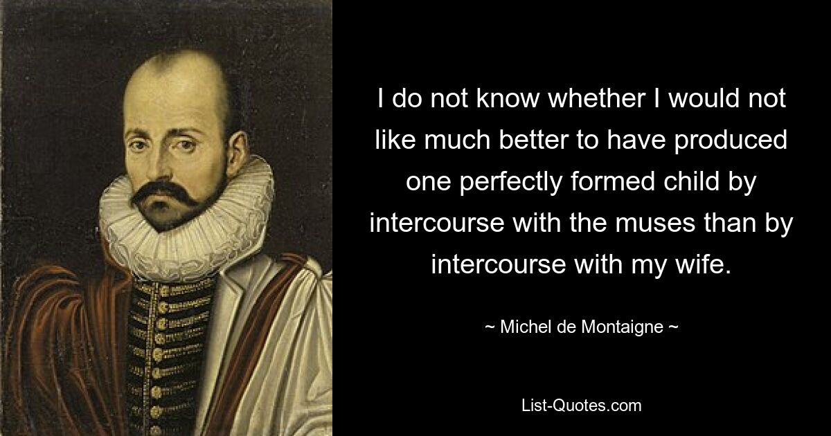 Ich weiß nicht, ob es mir nicht viel lieber wäre, durch den Verkehr mit den Musen ein vollkommen geformtes Kind zur Welt zu bringen, als durch den Verkehr mit meiner Frau. — © Michel de Montaigne