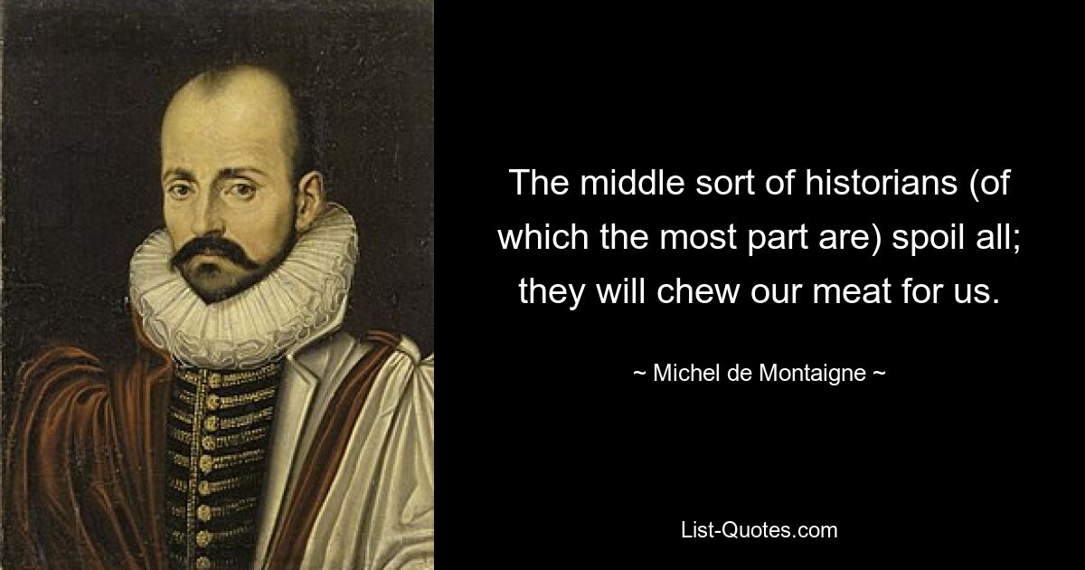 The middle sort of historians (of which the most part are) spoil all; they will chew our meat for us. — © Michel de Montaigne