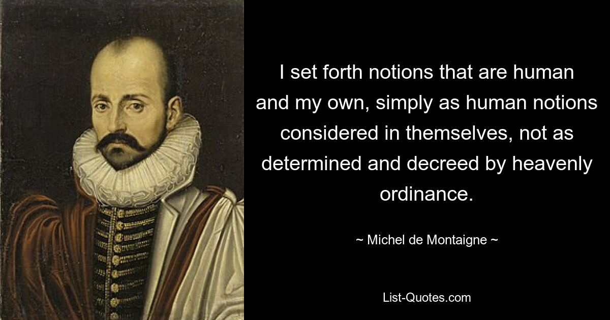 I set forth notions that are human and my own, simply as human notions considered in themselves, not as determined and decreed by heavenly ordinance. — © Michel de Montaigne