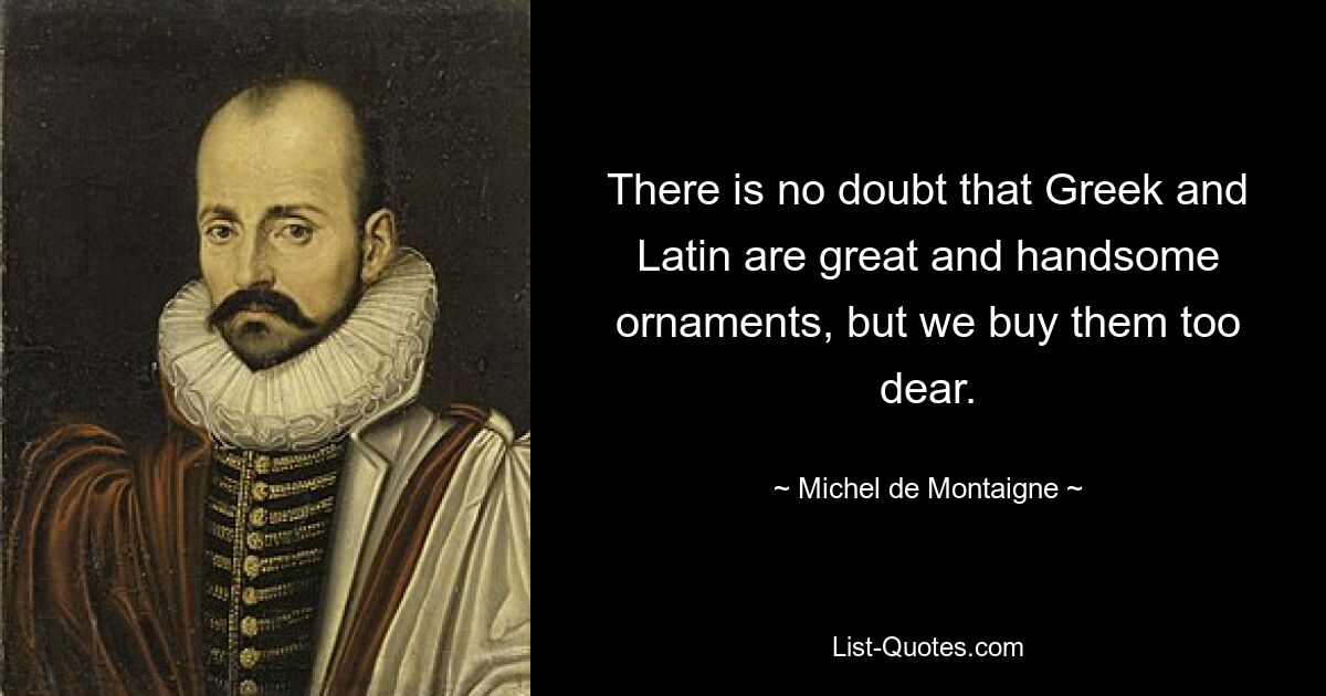 There is no doubt that Greek and Latin are great and handsome ornaments, but we buy them too dear. — © Michel de Montaigne