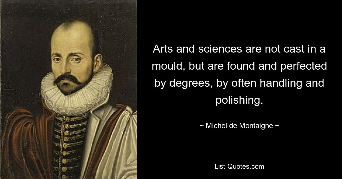 Arts and sciences are not cast in a mould, but are found and perfected by degrees, by often handling and polishing. — © Michel de Montaigne