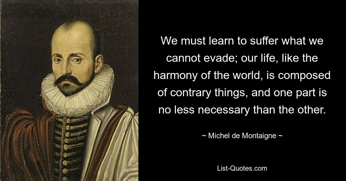 We must learn to suffer what we cannot evade; our life, like the harmony of the world, is composed of contrary things, and one part is no less necessary than the other. — © Michel de Montaigne