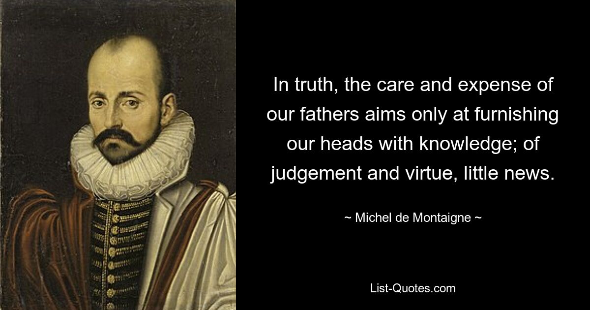 In truth, the care and expense of our fathers aims only at furnishing our heads with knowledge; of judgement and virtue, little news. — © Michel de Montaigne