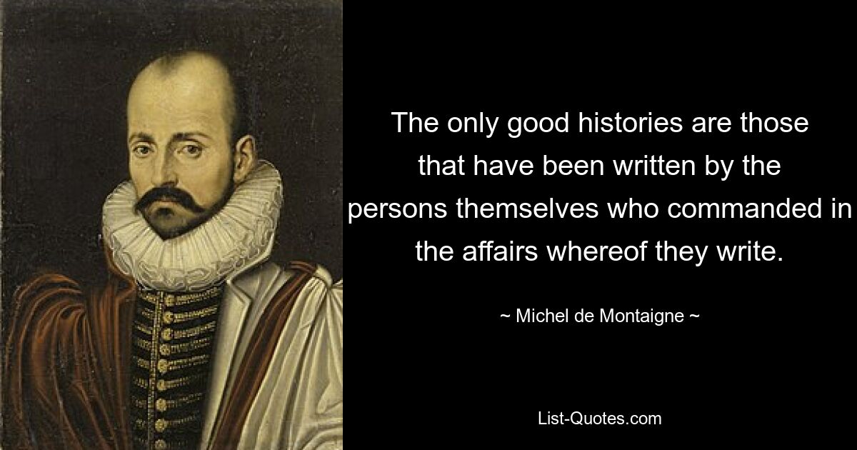 The only good histories are those that have been written by the persons themselves who commanded in the affairs whereof they write. — © Michel de Montaigne