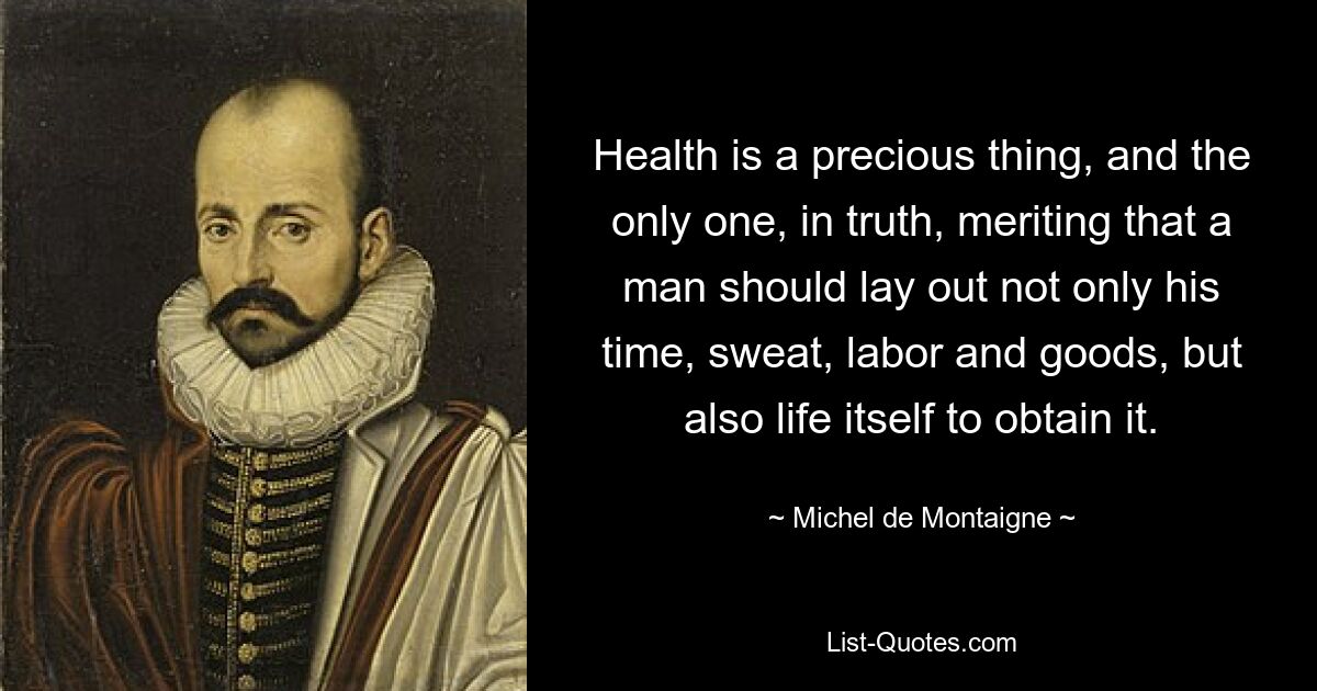 Health is a precious thing, and the only one, in truth, meriting that a man should lay out not only his time, sweat, labor and goods, but also life itself to obtain it. — © Michel de Montaigne