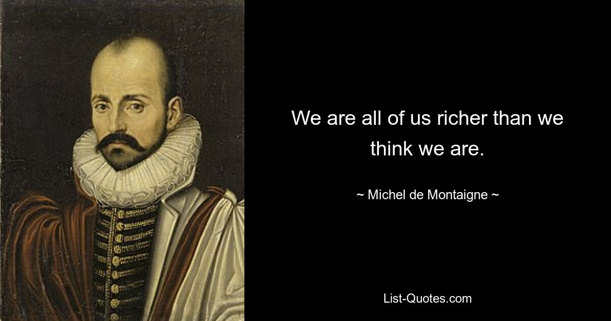 We are all of us richer than we think we are. — © Michel de Montaigne