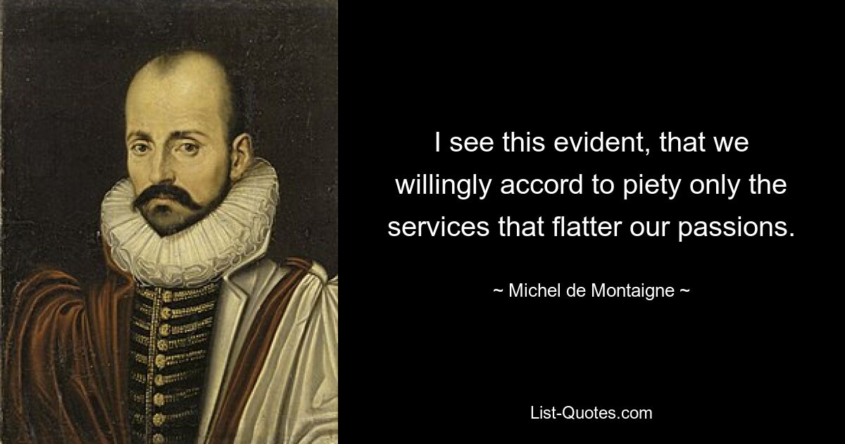 I see this evident, that we willingly accord to piety only the services that flatter our passions. — © Michel de Montaigne