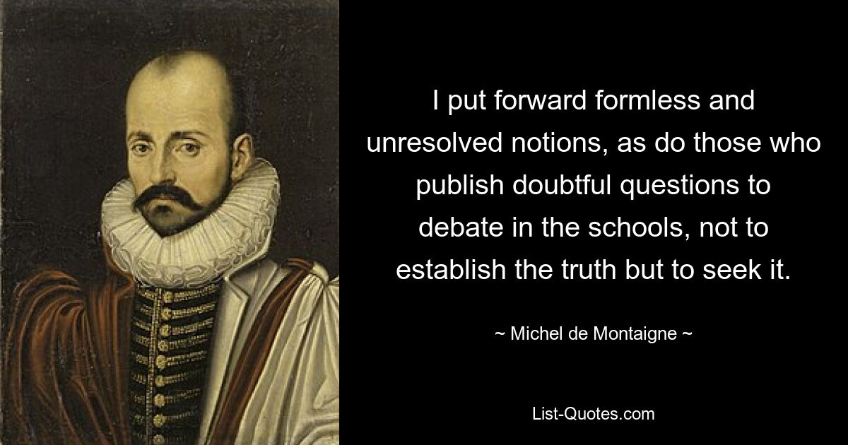 I put forward formless and unresolved notions, as do those who publish doubtful questions to debate in the schools, not to establish the truth but to seek it. — © Michel de Montaigne