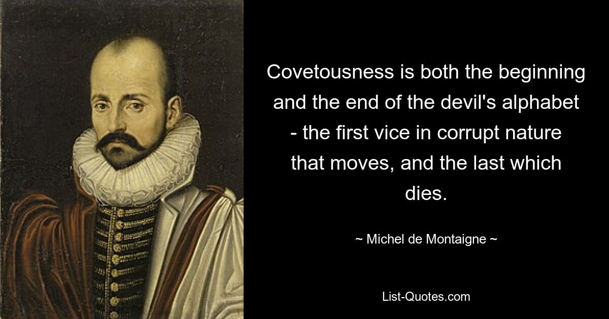 Covetousness is both the beginning and the end of the devil's alphabet - the first vice in corrupt nature that moves, and the last which dies. — © Michel de Montaigne