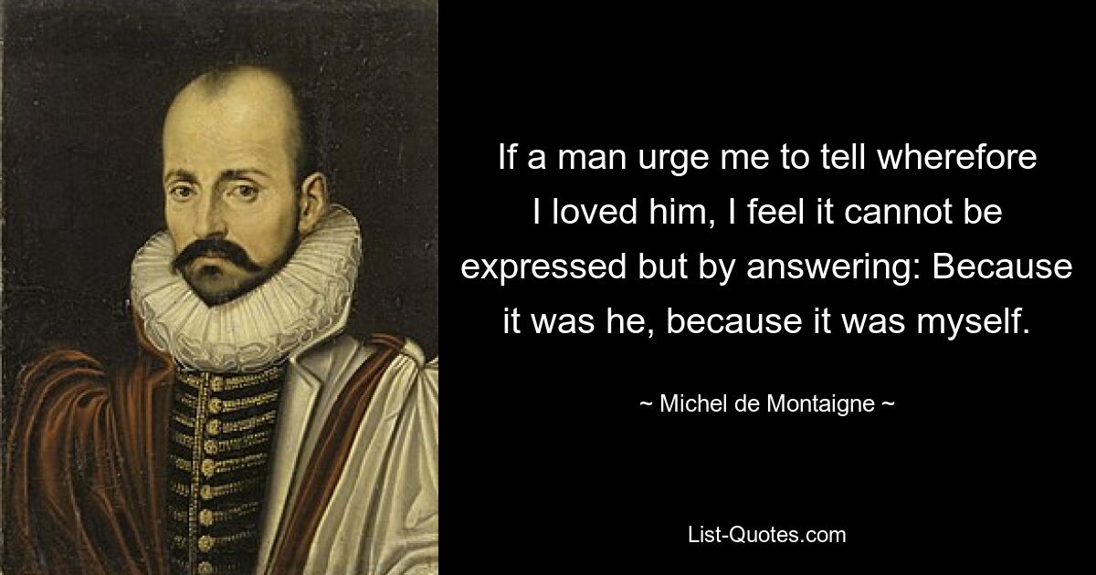 If a man urge me to tell wherefore I loved him, I feel it cannot be expressed but by answering: Because it was he, because it was myself. — © Michel de Montaigne