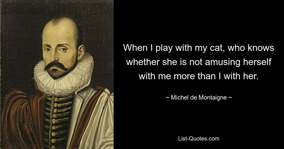 When I play with my cat, who knows whether she is not amusing herself with me more than I with her. — © Michel de Montaigne