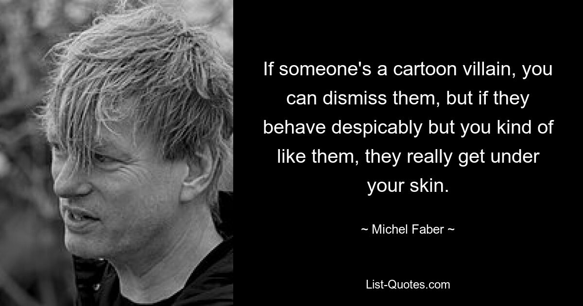 If someone's a cartoon villain, you can dismiss them, but if they behave despicably but you kind of like them, they really get under your skin. — © Michel Faber