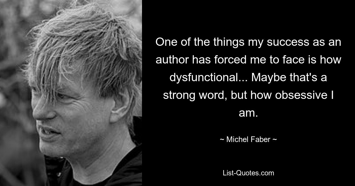 One of the things my success as an author has forced me to face is how dysfunctional... Maybe that's a strong word, but how obsessive I am. — © Michel Faber