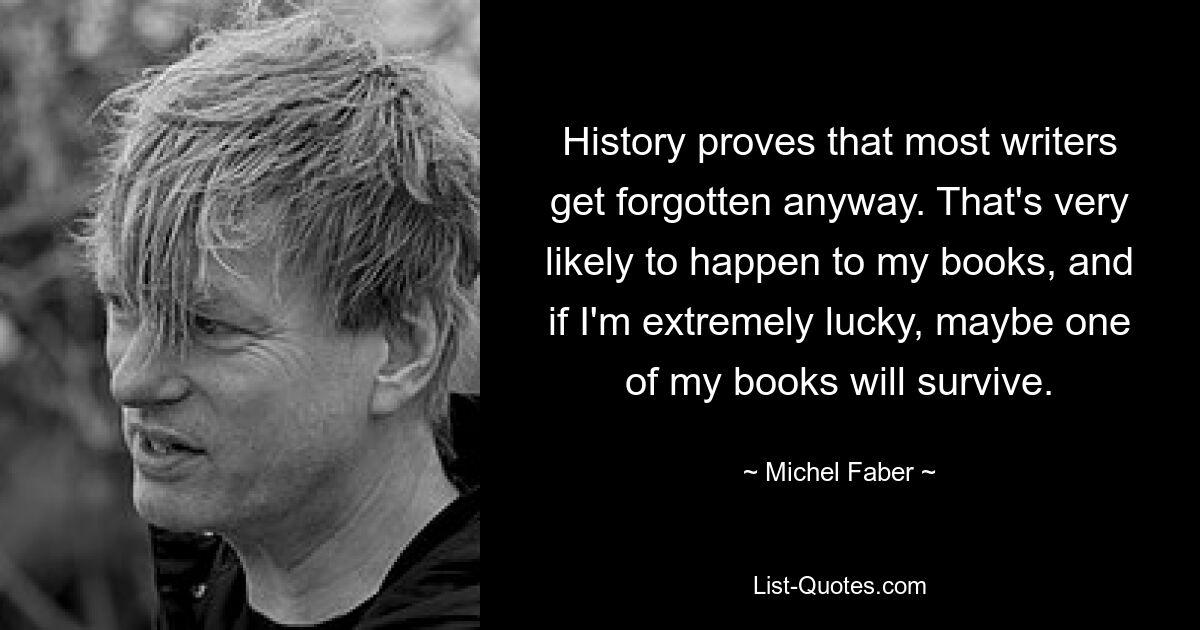 History proves that most writers get forgotten anyway. That's very likely to happen to my books, and if I'm extremely lucky, maybe one of my books will survive. — © Michel Faber