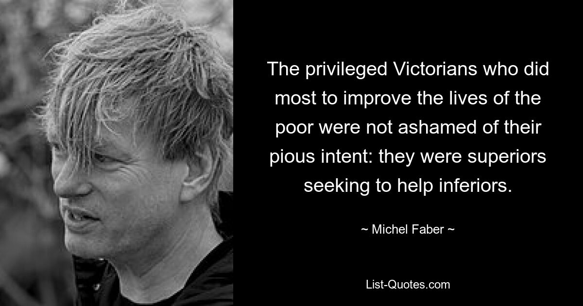 The privileged Victorians who did most to improve the lives of the poor were not ashamed of their pious intent: they were superiors seeking to help inferiors. — © Michel Faber