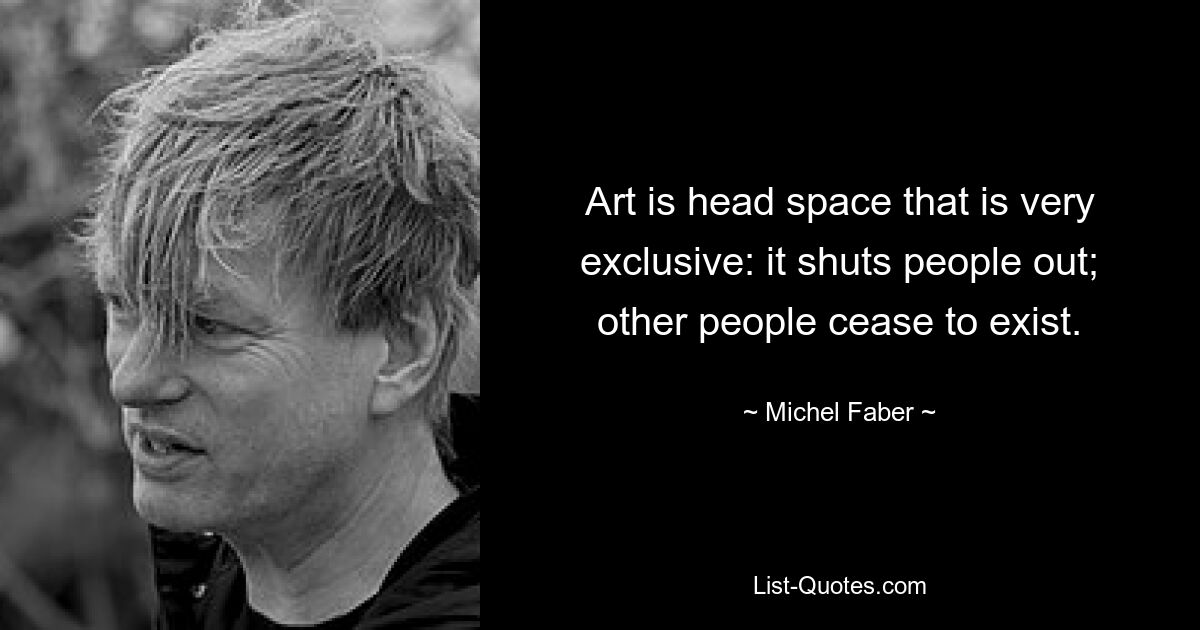 Art is head space that is very exclusive: it shuts people out; other people cease to exist. — © Michel Faber