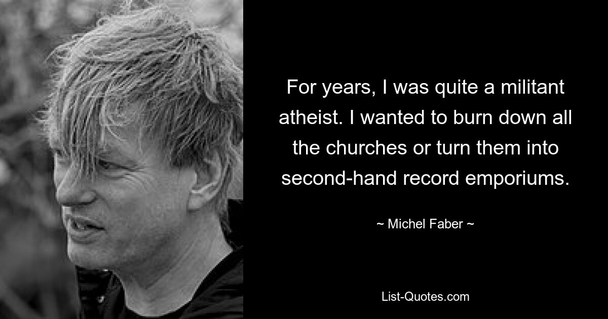 For years, I was quite a militant atheist. I wanted to burn down all the churches or turn them into second-hand record emporiums. — © Michel Faber