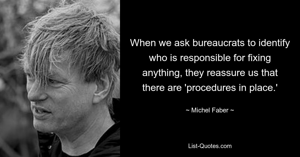 When we ask bureaucrats to identify who is responsible for fixing anything, they reassure us that there are 'procedures in place.' — © Michel Faber