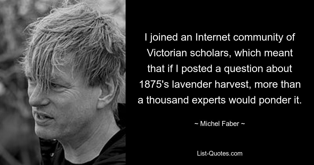 I joined an Internet community of Victorian scholars, which meant that if I posted a question about 1875's lavender harvest, more than a thousand experts would ponder it. — © Michel Faber