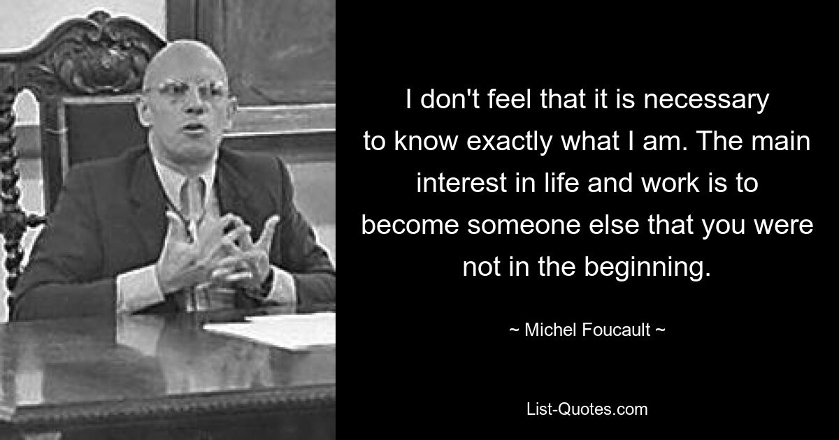 I don't feel that it is necessary to know exactly what I am. The main interest in life and work is to become someone else that you were not in the beginning. — © Michel Foucault