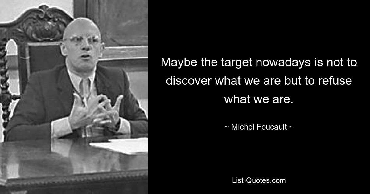 Maybe the target nowadays is not to discover what we are but to refuse what we are. — © Michel Foucault