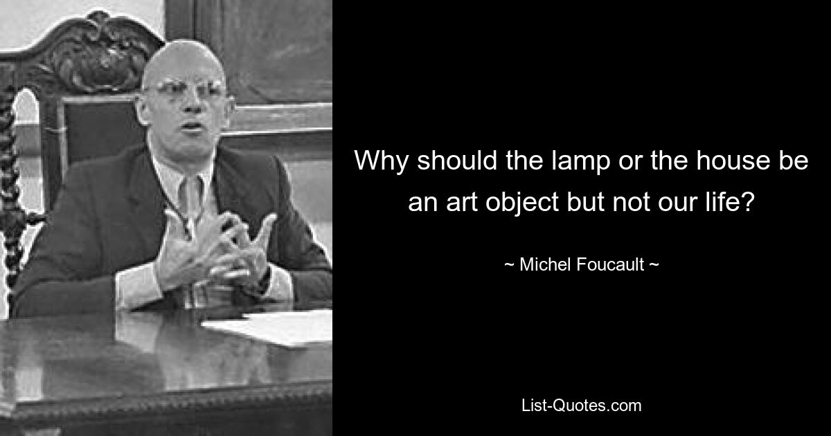 Why should the lamp or the house be an art object but not our life? — © Michel Foucault