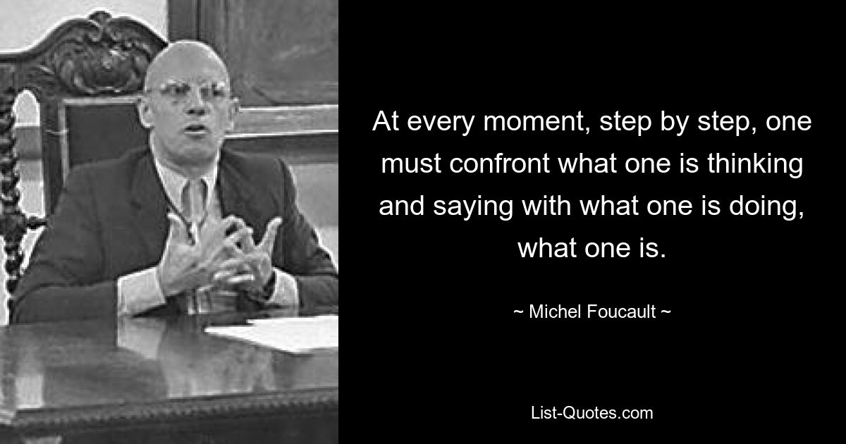 At every moment, step by step, one must confront what one is thinking and saying with what one is doing, what one is. — © Michel Foucault