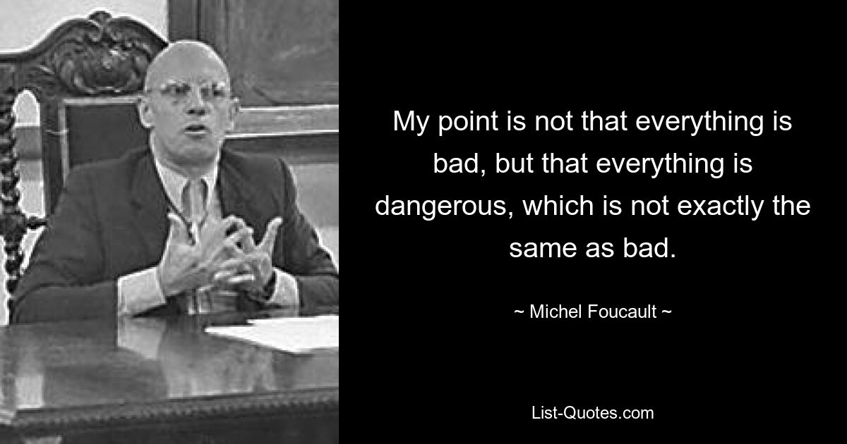 My point is not that everything is bad, but that everything is dangerous, which is not exactly the same as bad. — © Michel Foucault