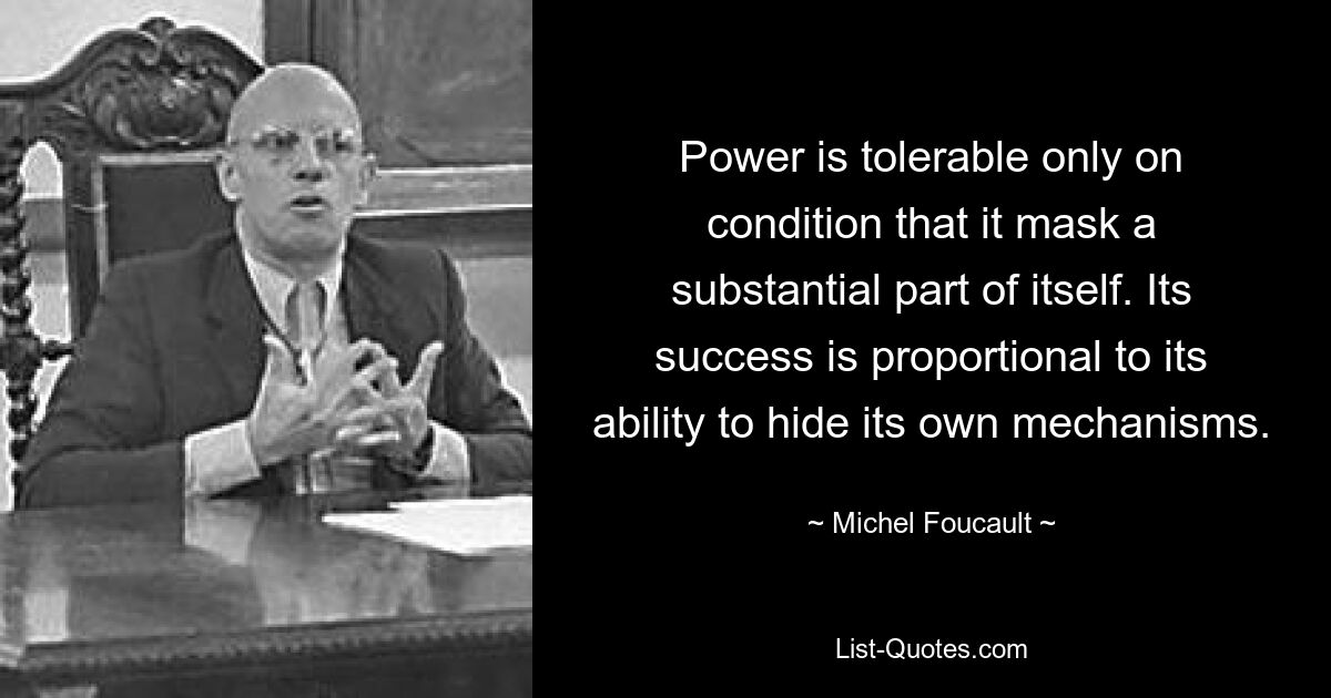 Power is tolerable only on condition that it mask a substantial part of itself. Its success is proportional to its ability to hide its own mechanisms. — © Michel Foucault