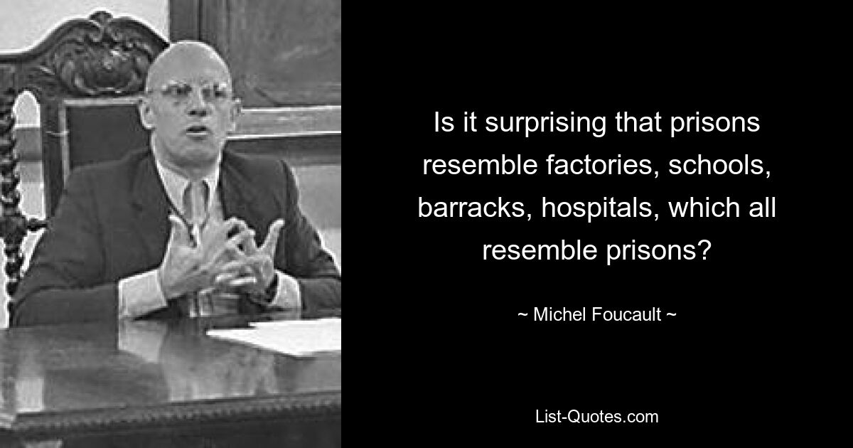 Is it surprising that prisons resemble factories, schools, barracks, hospitals, which all resemble prisons? — © Michel Foucault