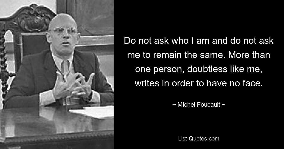 Do not ask who I am and do not ask me to remain the same. More than one person, doubtless like me, writes in order to have no face. — © Michel Foucault