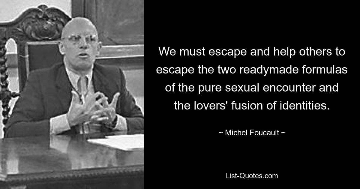 We must escape and help others to escape the two readymade formulas of the pure sexual encounter and the lovers' fusion of identities. — © Michel Foucault