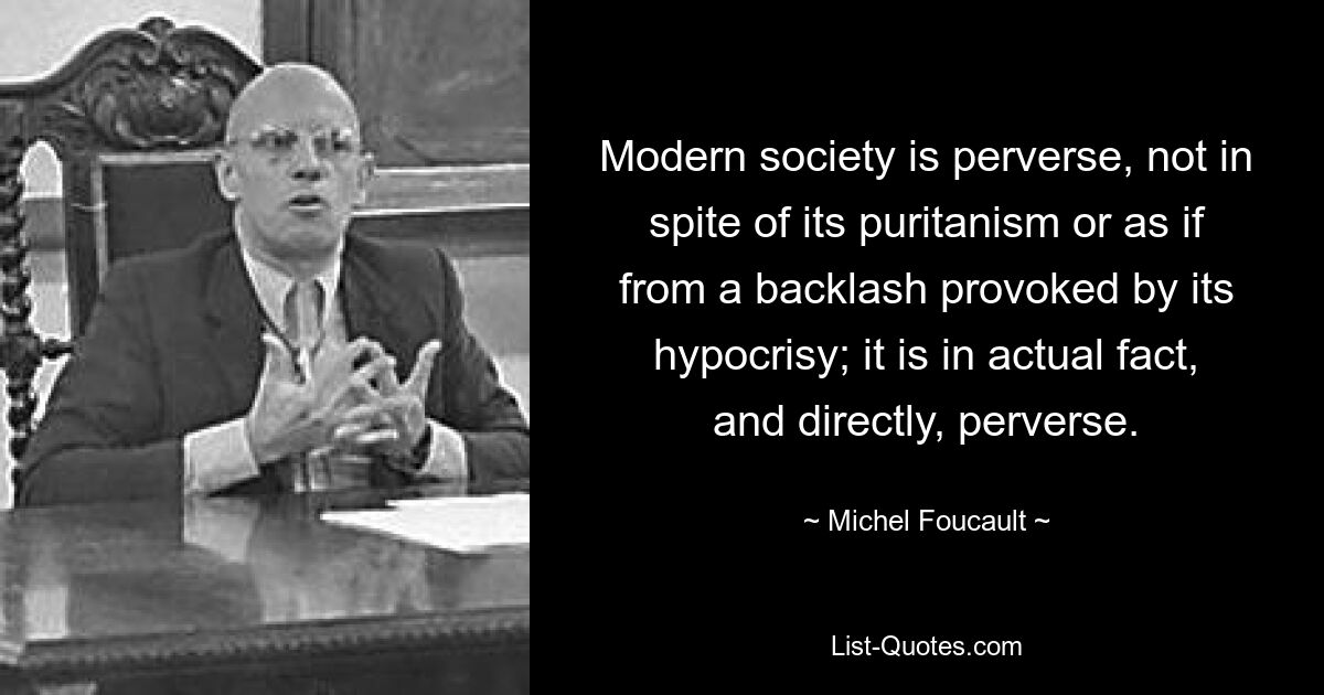 Modern society is perverse, not in spite of its puritanism or as if from a backlash provoked by its hypocrisy; it is in actual fact, and directly, perverse. — © Michel Foucault