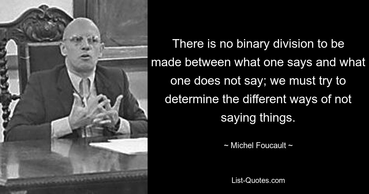 There is no binary division to be made between what one says and what one does not say; we must try to determine the different ways of not saying things. — © Michel Foucault