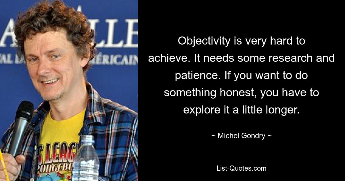 Objectivity is very hard to achieve. It needs some research and patience. If you want to do something honest, you have to explore it a little longer. — © Michel Gondry