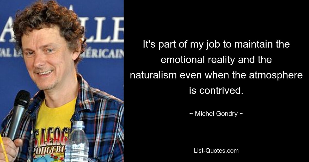 It's part of my job to maintain the emotional reality and the naturalism even when the atmosphere is contrived. — © Michel Gondry