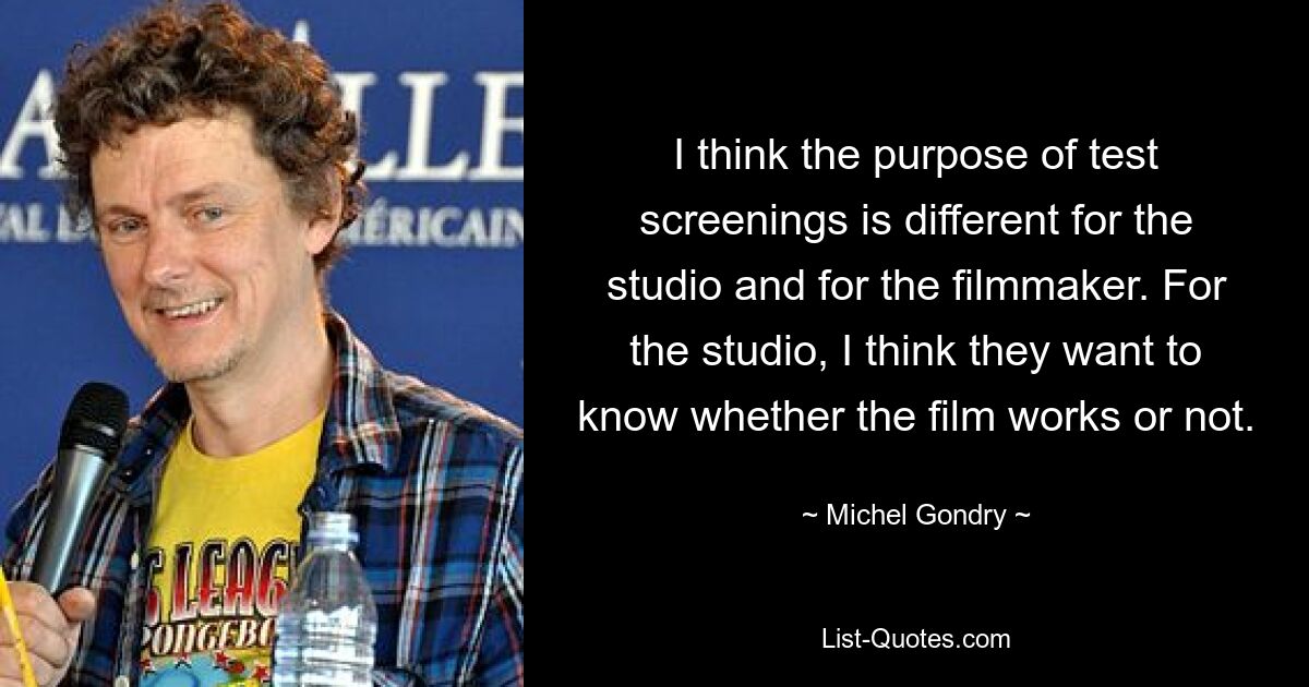 I think the purpose of test screenings is different for the studio and for the filmmaker. For the studio, I think they want to know whether the film works or not. — © Michel Gondry