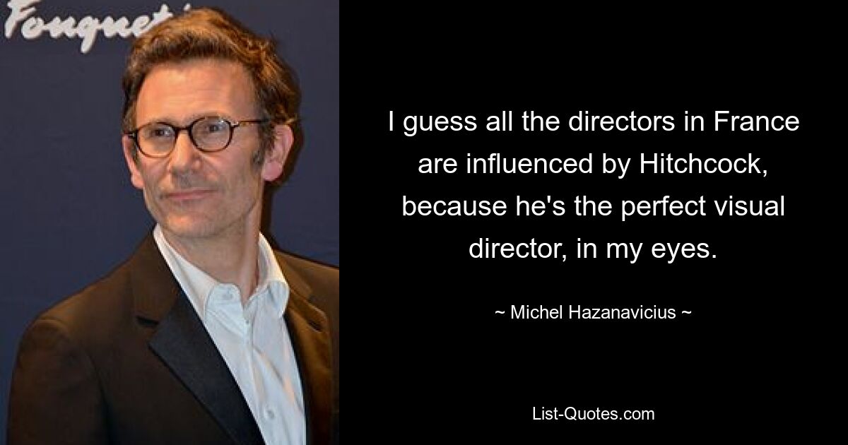 I guess all the directors in France are influenced by Hitchcock, because he's the perfect visual director, in my eyes. — © Michel Hazanavicius