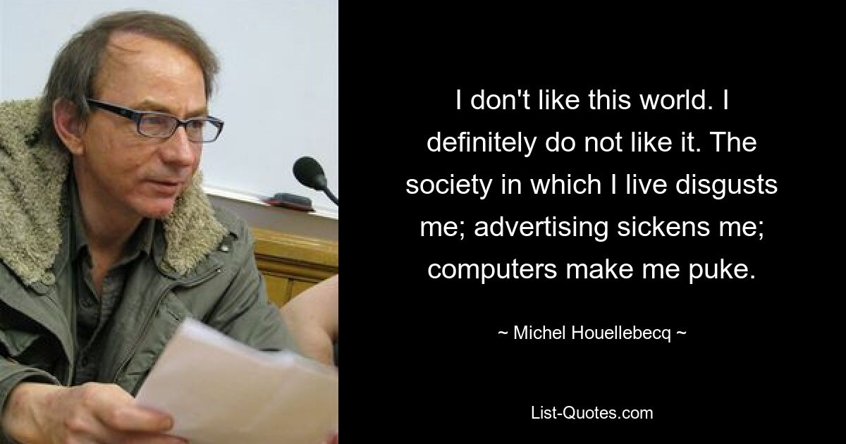 I don't like this world. I definitely do not like it. The society in which I live disgusts me; advertising sickens me; computers make me puke. — © Michel Houellebecq