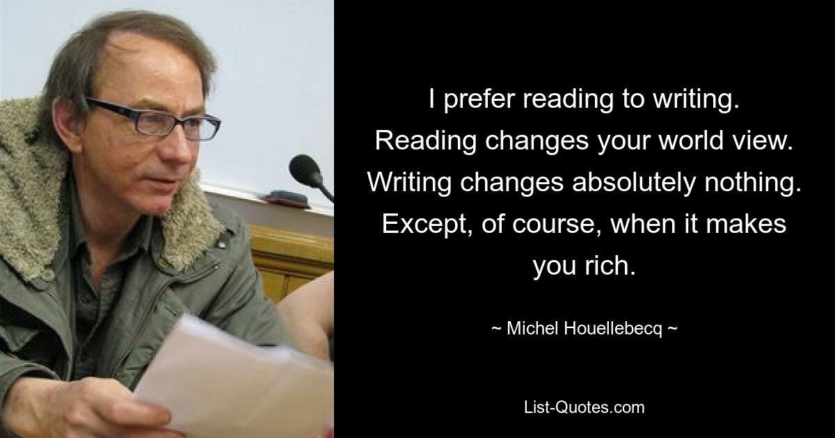 I prefer reading to writing. Reading changes your world view. Writing changes absolutely nothing. Except, of course, when it makes you rich. — © Michel Houellebecq